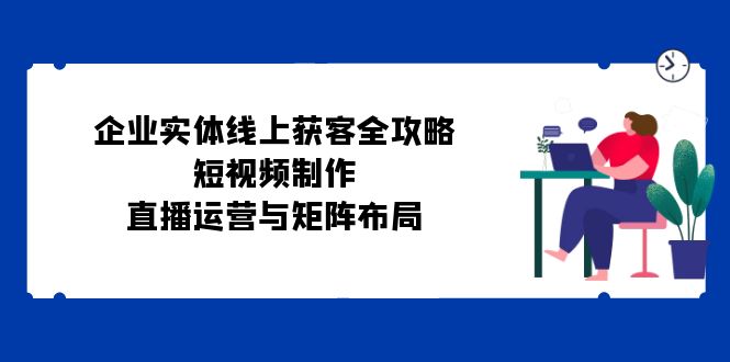 （12966期）企业实体线上获客全攻略：短视频制作、直播运营与矩阵布局-副业网