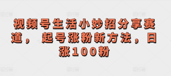 视频号生活小妙招分享赛道， 起号涨粉新方法，日涨100粉-副业网